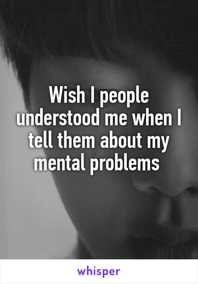 Wish I people understood me when I tell them about my mental problems 

