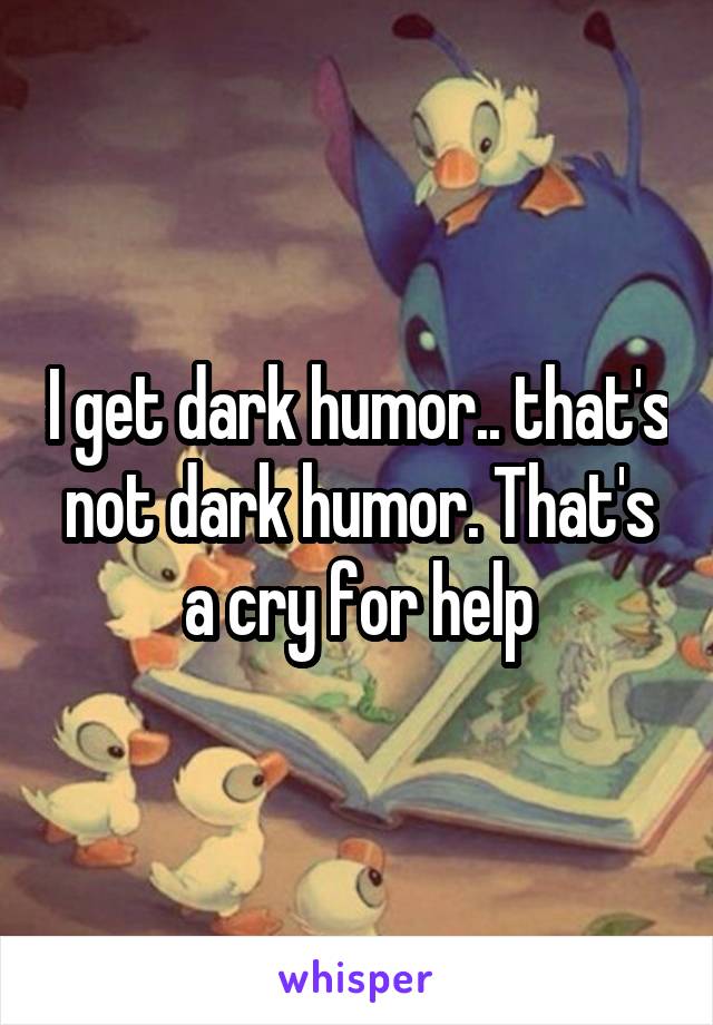 I get dark humor.. that's not dark humor. That's a cry for help