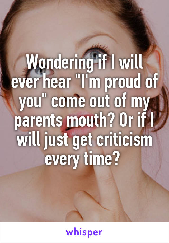 Wondering if I will ever hear "I'm proud of you" come out of my parents mouth? Or if I will just get criticism every time? 
