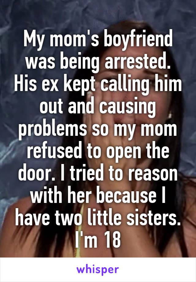 My mom's boyfriend was being arrested. His ex kept calling him out and causing problems so my mom refused to open the door. I tried to reason with her because I have two little sisters. I'm 18