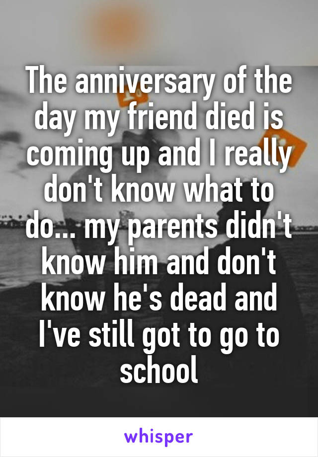 The anniversary of the day my friend died is coming up and I really don't know what to do... my parents didn't know him and don't know he's dead and I've still got to go to school