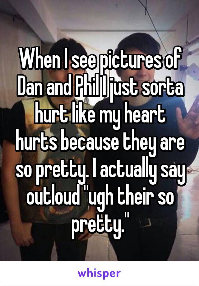 When I see pictures of Dan and Phil I just sorta hurt like my heart hurts because they are so pretty. I actually say outloud "ugh their so pretty."