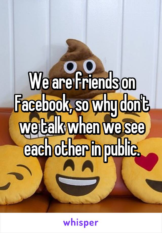 We are friends on Facebook, so why don't we talk when we see each other in public.
