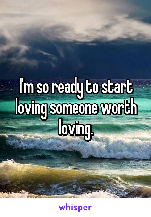 I'm so ready to start loving someone worth loving.