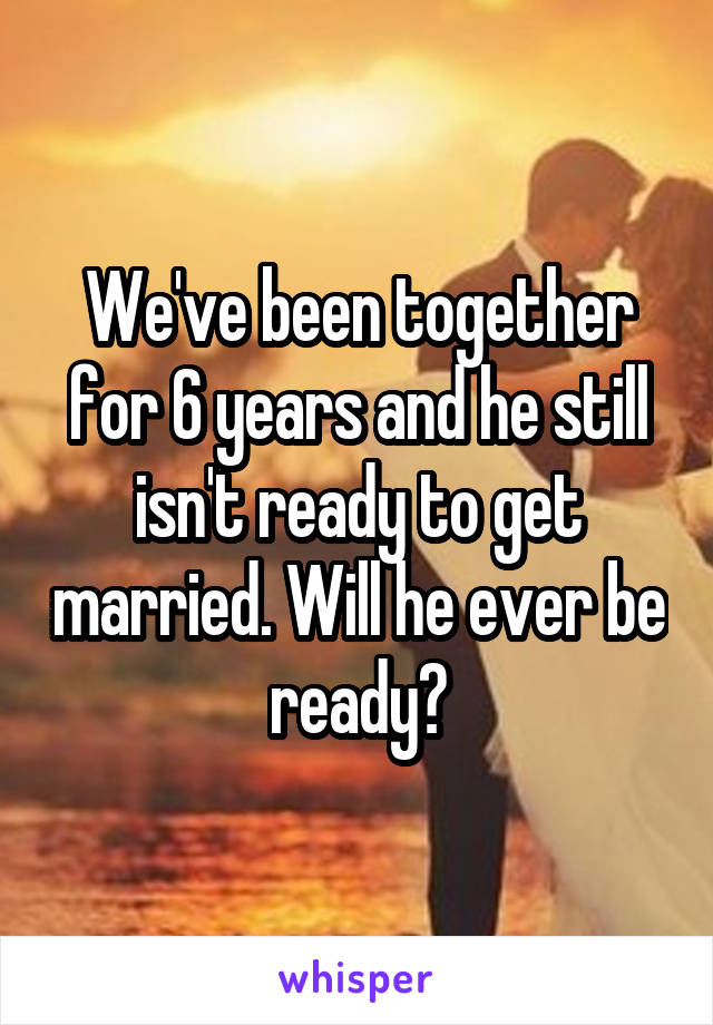 We've been together for 6 years and he still isn't ready to get married. Will he ever be ready?