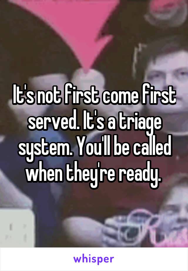 It's not first come first served. It's a triage system. You'll be called when they're ready. 