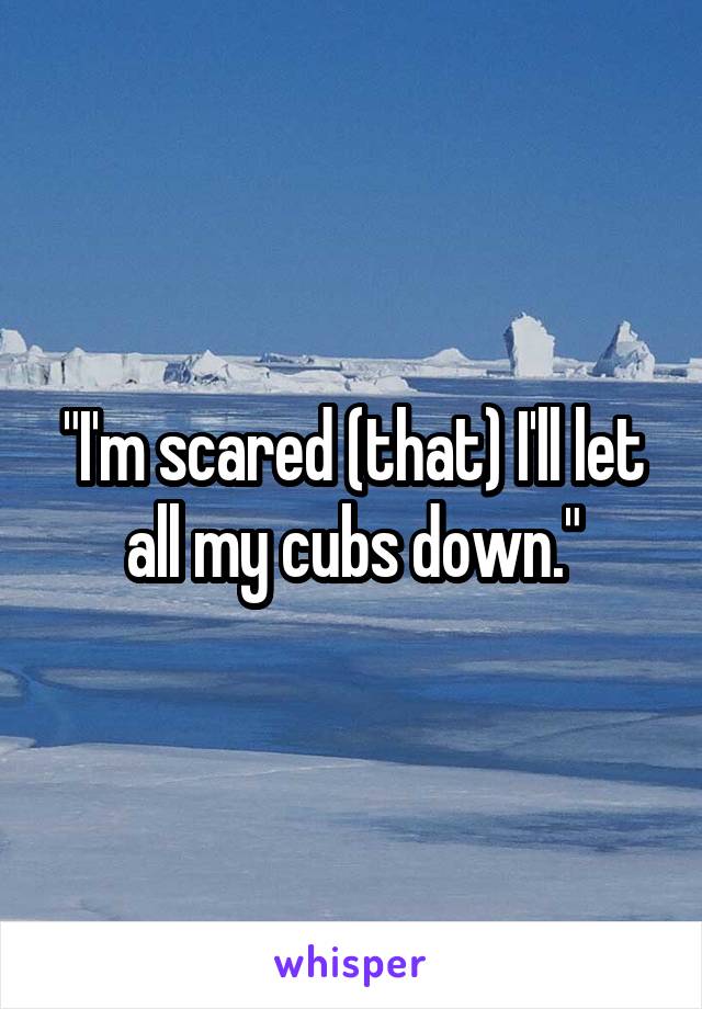 "I'm scared (that) I'll let all my cubs down."