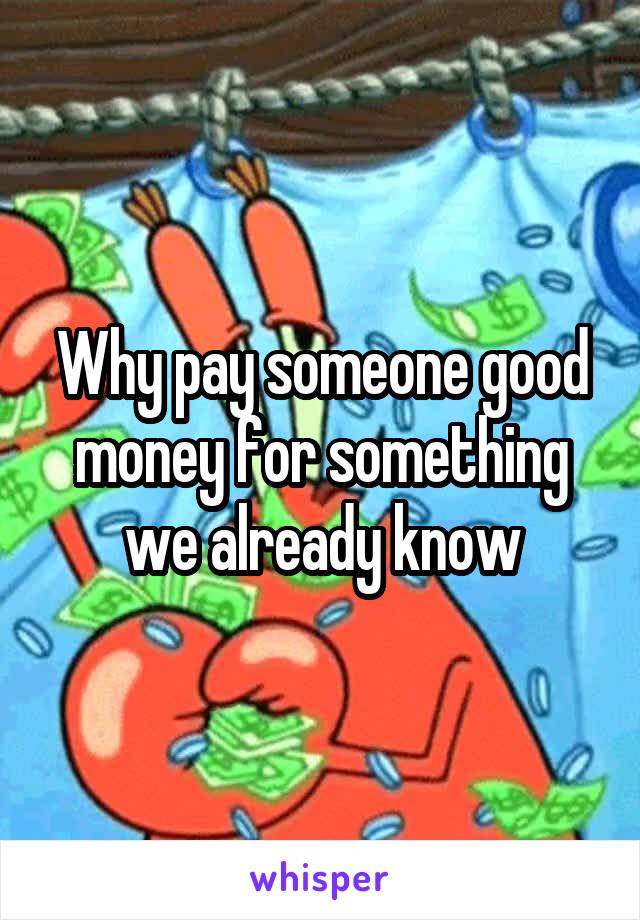 Why pay someone good money for something we already know