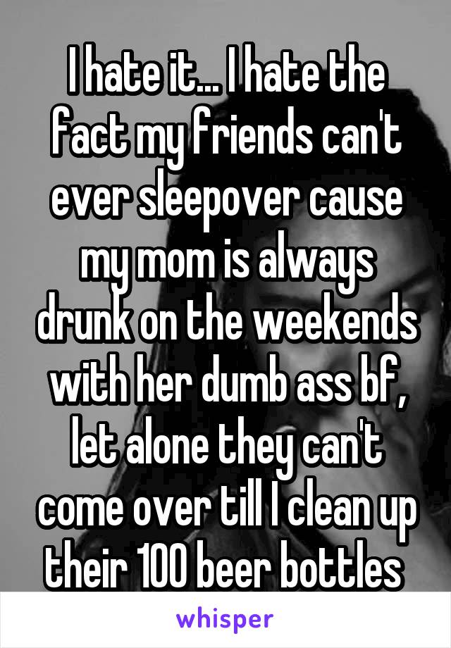 I hate it... I hate the fact my friends can't ever sleepover cause my mom is always drunk on the weekends with her dumb ass bf, let alone they can't come over till I clean up their 100 beer bottles 