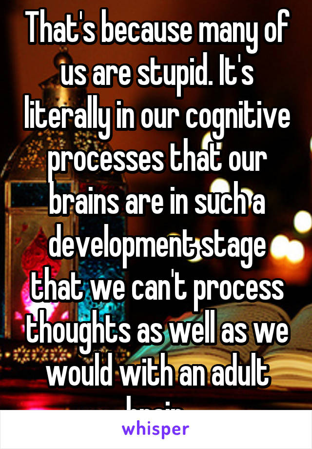 That's because many of us are stupid. It's literally in our cognitive processes that our brains are in such a development stage that we can't process thoughts as well as we would with an adult brain.