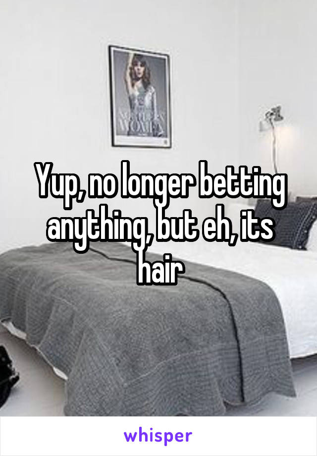 Yup, no longer betting anything, but eh, its hair