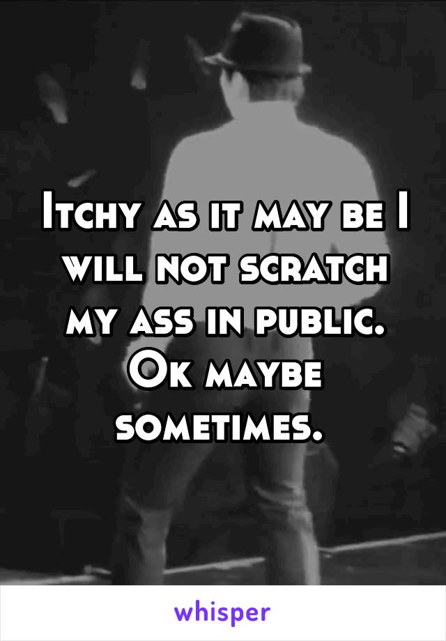 Itchy as it may be I will not scratch my ass in public. Ok maybe sometimes. 