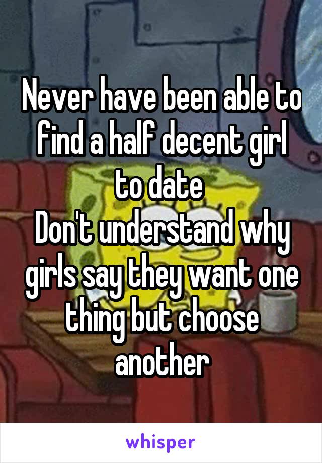 Never have been able to find a half decent girl to date 
Don't understand why girls say they want one thing but choose another