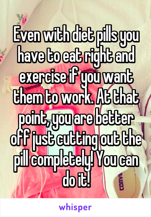 Even with diet pills you have to eat right and exercise if you want them to work. At that point, you are better off just cutting out the pill completely! You can do it!