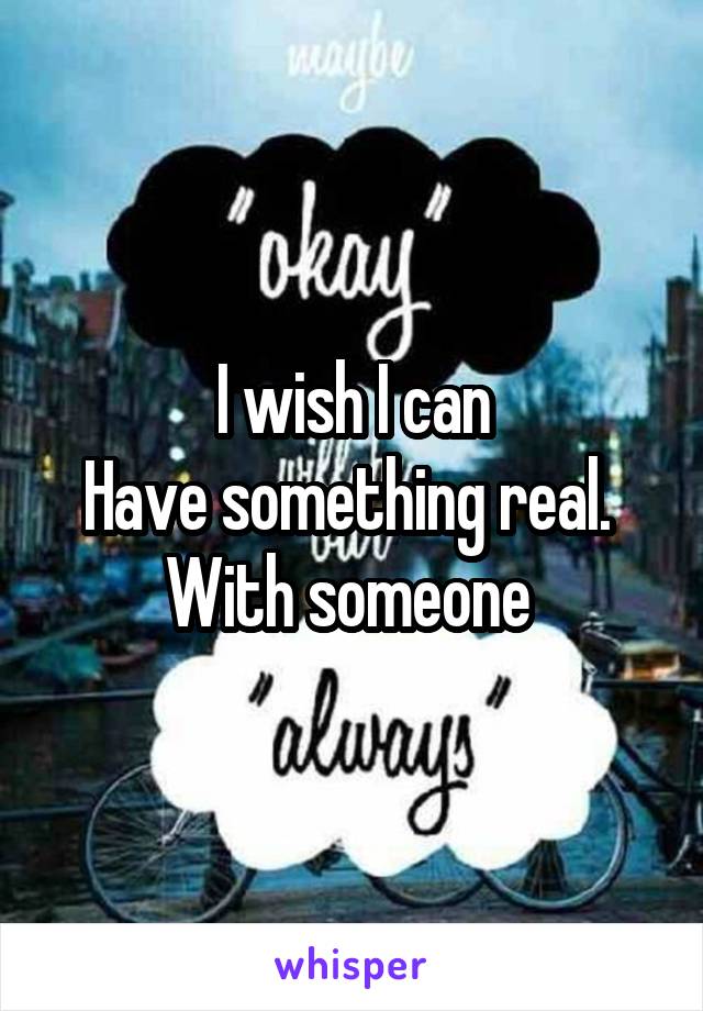 I wish I can
Have something real. 
With someone 