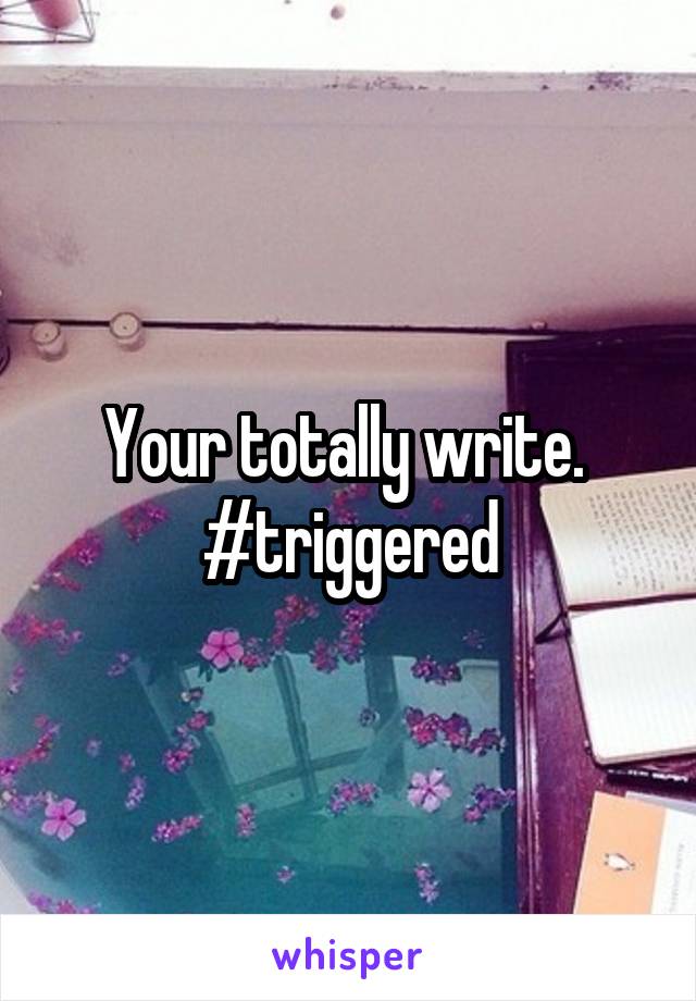 Your totally write.  #triggered