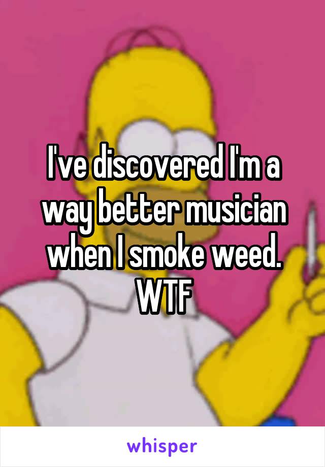 I've discovered I'm a way better musician when I smoke weed. WTF