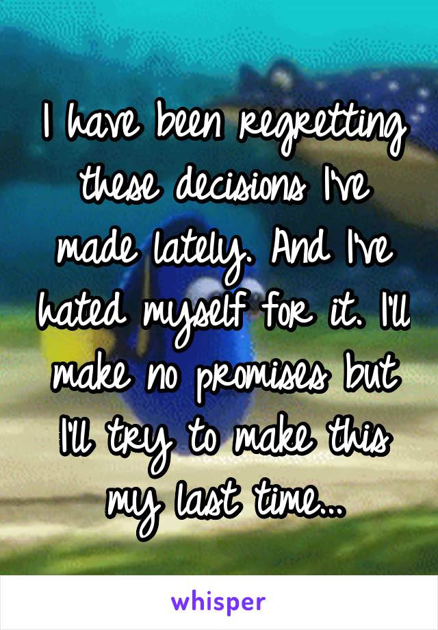 I have been regretting these decisions I've made lately. And I've hated myself for it. I'll make no promises but I'll try to make this my last time...
