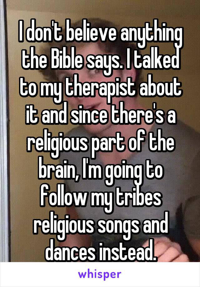 I don't believe anything the Bible says. I talked to my therapist about it and since there's a religious part of the brain, I'm going to follow my tribes religious songs and dances instead.