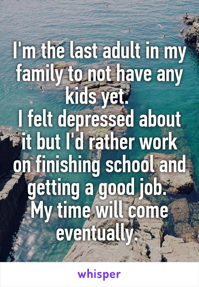 I'm the last adult in my family to not have any kids yet. 
I felt depressed about it but I'd rather work on finishing school and getting a good job. 
My time will come eventually. 