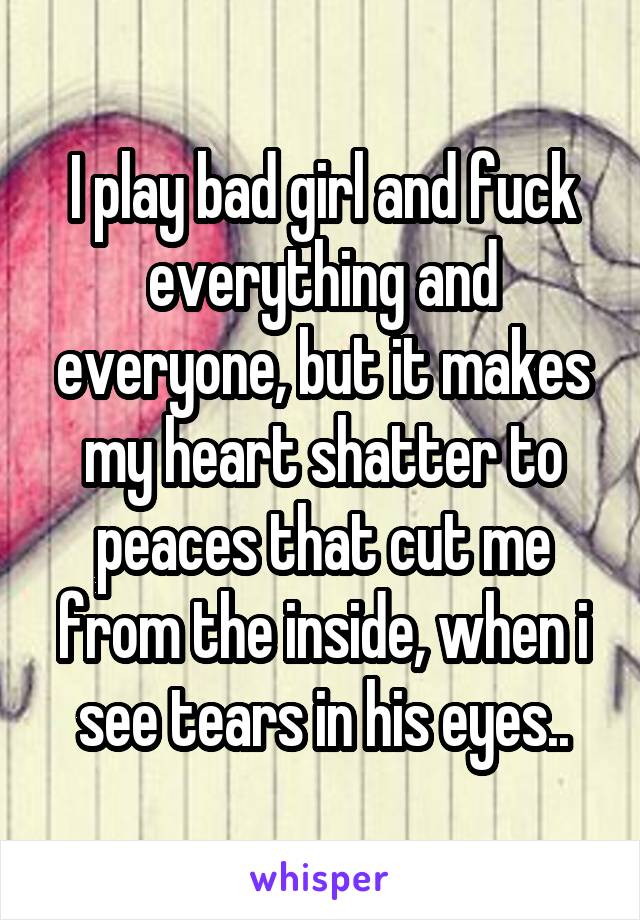I play bad girl and fuck everything and everyone, but it makes my heart shatter to peaces that cut me from the inside, when i see tears in his eyes..