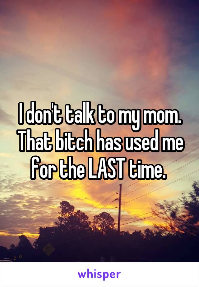 I don't talk to my mom. That bitch has used me for the LAST time. 