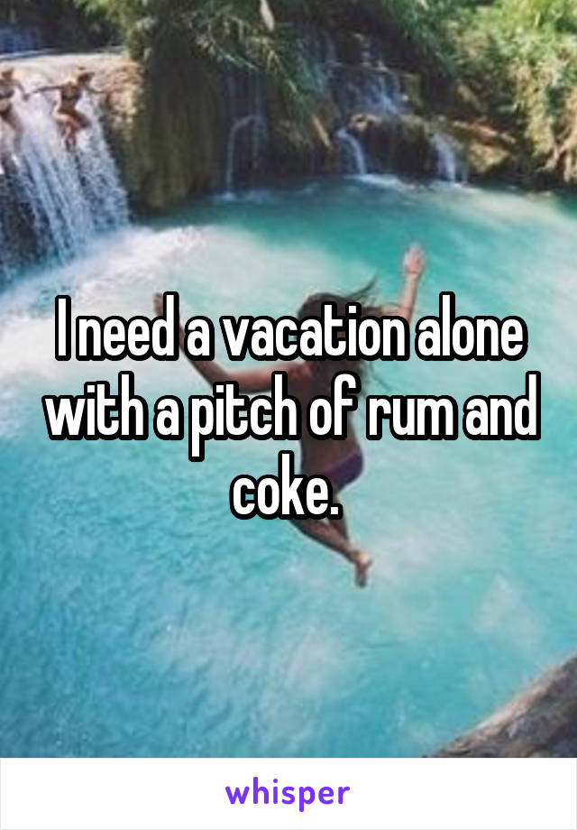 I need a vacation alone with a pitch of rum and coke. 