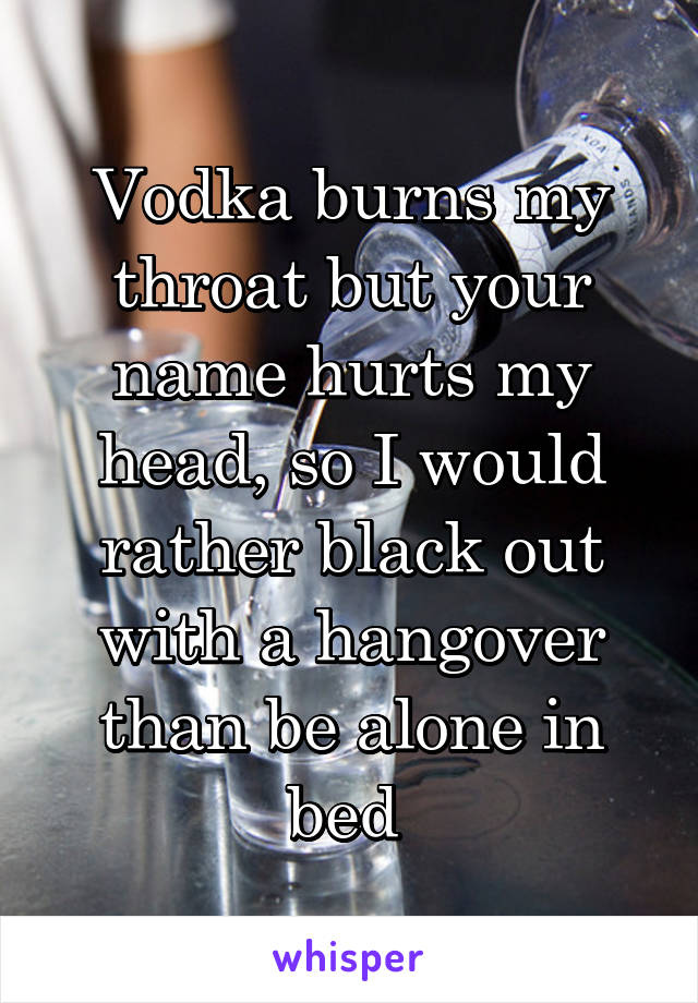 Vodka burns my throat but your name hurts my head, so I would rather black out with a hangover than be alone in bed 
