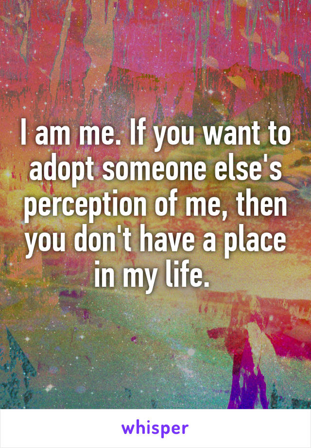 I am me. If you want to adopt someone else's perception of me, then you don't have a place in my life. 
