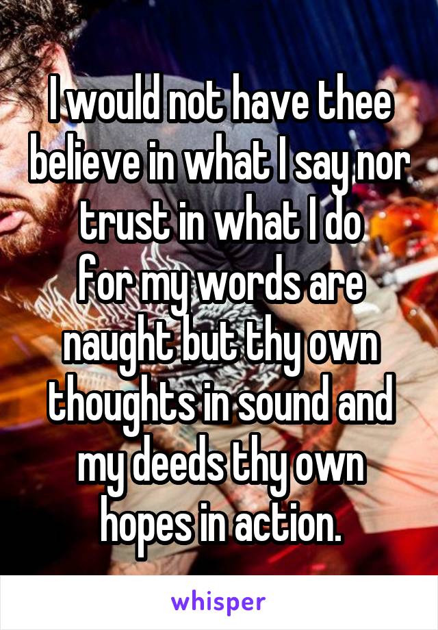 I would not have thee believe in what I say nor trust in what I do
for my words are naught but thy own thoughts in sound and my deeds thy own hopes in action.