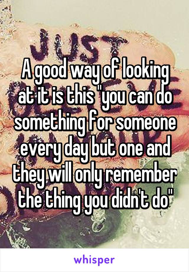 A good way of looking at it is this "you can do something for someone every day but one and they will only remember the thing you didn't do"