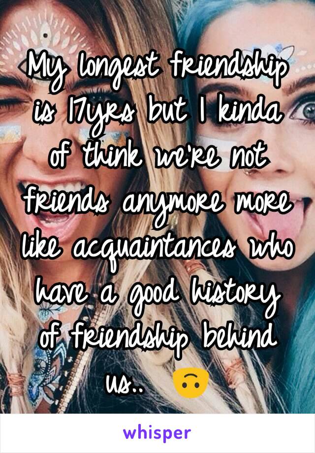 My longest friendship is 17yrs but I kinda of think we're not friends anymore more like acquaintances who have a good history of friendship behind us..  🙃
