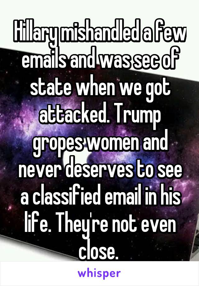 Hillary mishandled a few emails and was sec of state when we got attacked. Trump gropes women and never deserves to see a classified email in his life. They're not even close. 