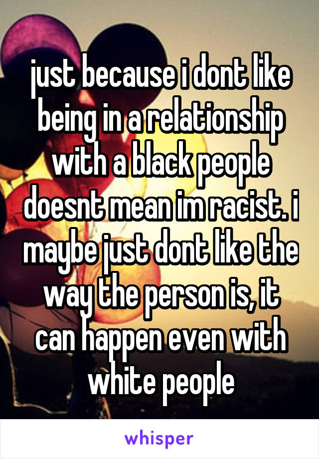 just because i dont like being in a relationship with a black people doesnt mean im racist. i maybe just dont like the way the person is, it can happen even with white people