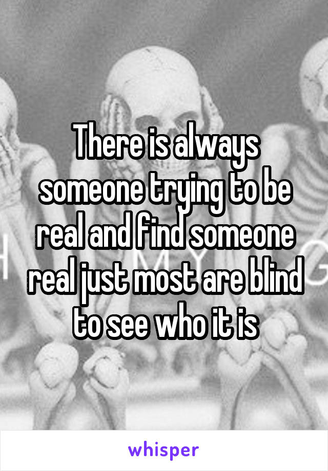 There is always someone trying to be real and find someone real just most are blind to see who it is