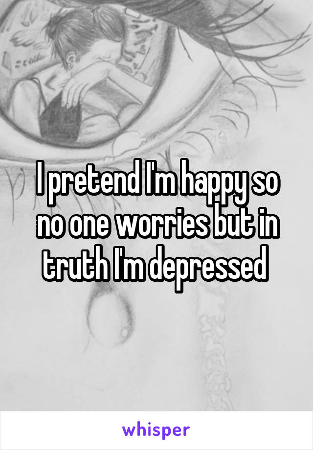 I pretend I'm happy so no one worries but in truth I'm depressed 