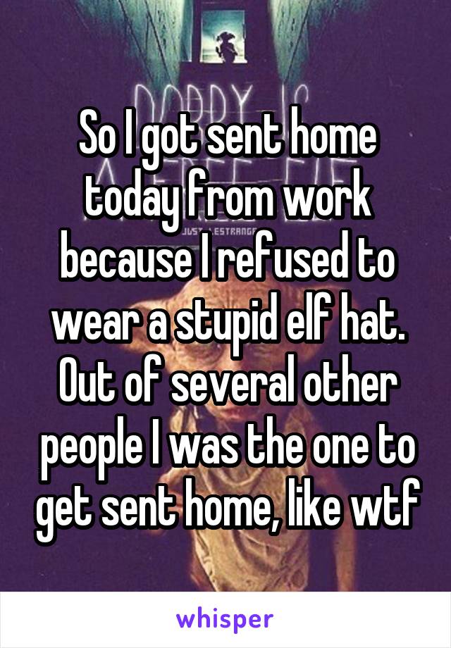 So I got sent home today from work because I refused to wear a stupid elf hat. Out of several other people I was the one to get sent home, like wtf