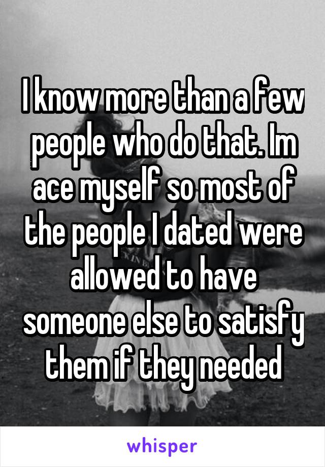 I know more than a few people who do that. Im ace myself so most of the people I dated were allowed to have someone else to satisfy them if they needed