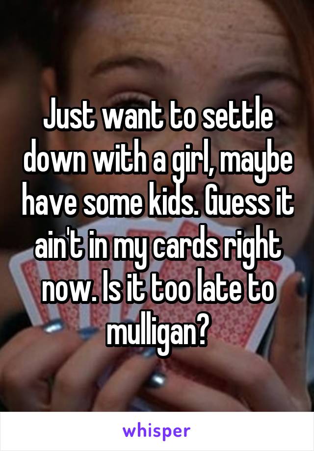 Just want to settle down with a girl, maybe have some kids. Guess it ain't in my cards right now. Is it too late to mulligan?