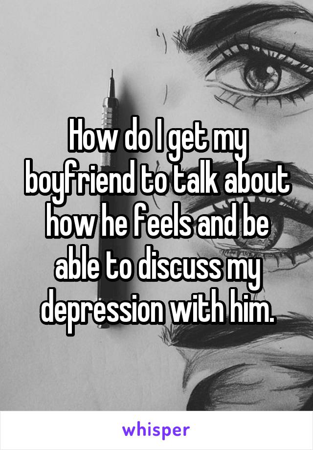 How do I get my boyfriend to talk about how he feels and be able to discuss my depression with him.