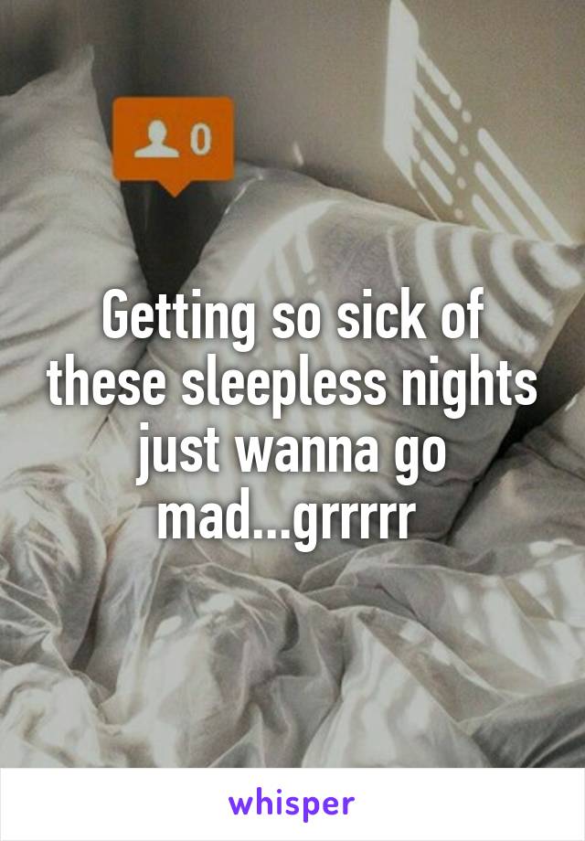 Getting so sick of these sleepless nights just wanna go mad...grrrrr 