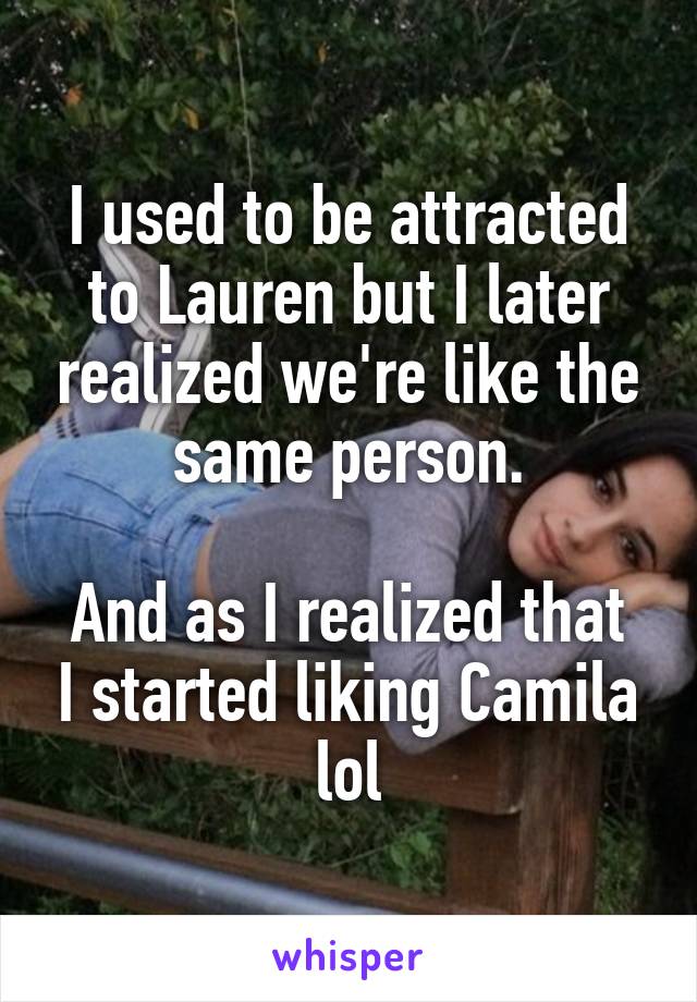 I used to be attracted to Lauren but I later realized we're like the same person.

And as I realized that I started liking Camila lol