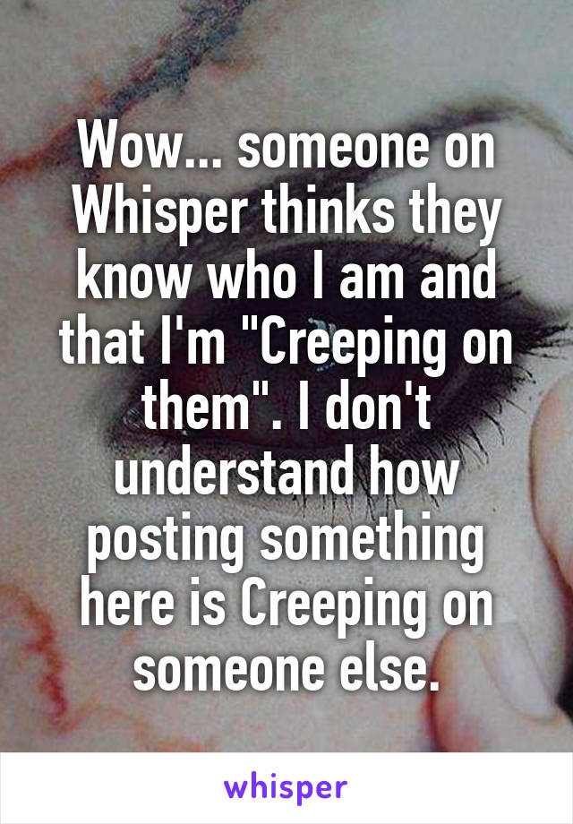 Wow... someone on Whisper thinks they know who I am and that I'm "Creeping on them". I don't understand how posting something here is Creeping on someone else.
