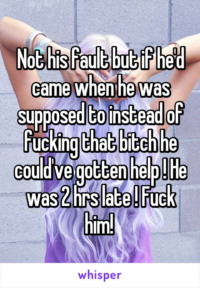 Not his fault but if he'd came when he was supposed to instead of fucking that bitch he could've gotten help ! He was 2 hrs late ! Fuck him! 