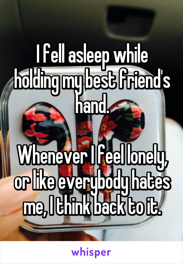I fell asleep while holding my best friend's hand.

Whenever I feel lonely, or like everybody hates me, I think back to it.