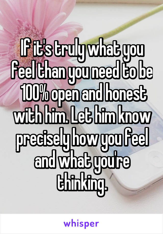 If it's truly what you feel than you need to be  100% open and honest with him. Let him know precisely how you feel and what you're thinking.