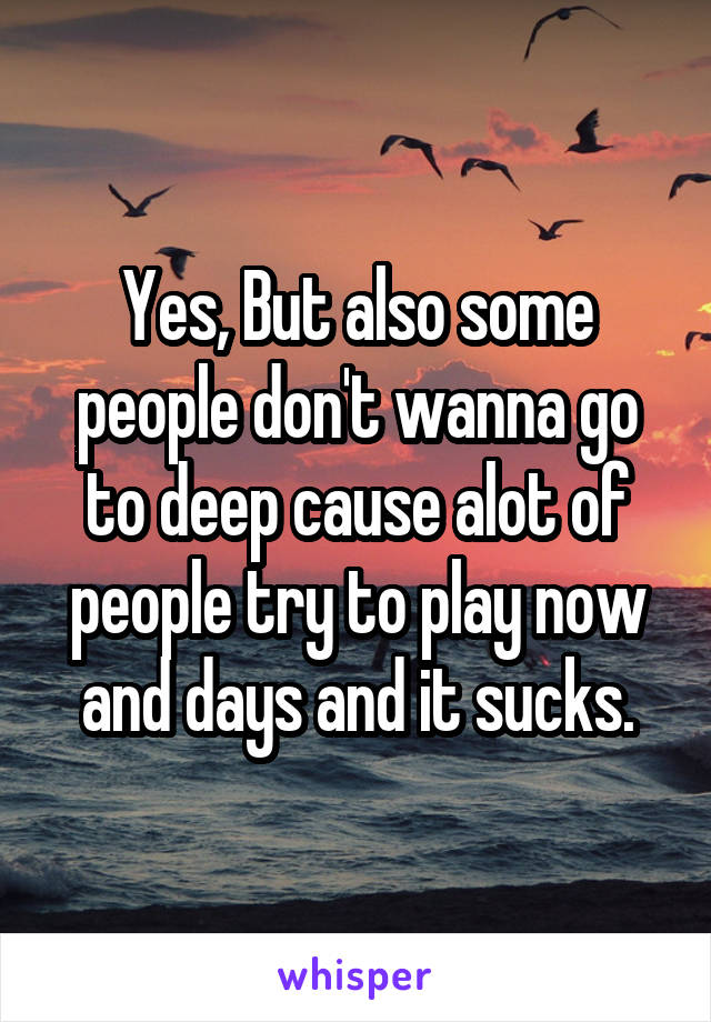Yes, But also some people don't wanna go to deep cause alot of people try to play now and days and it sucks.