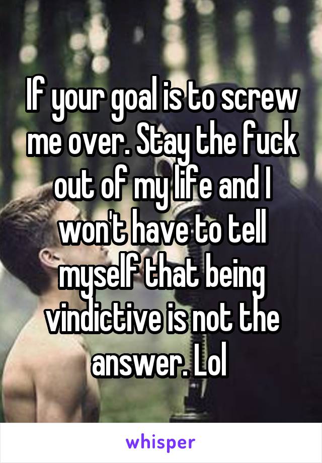 If your goal is to screw me over. Stay the fuck out of my life and I won't have to tell myself that being vindictive is not the answer. Lol 