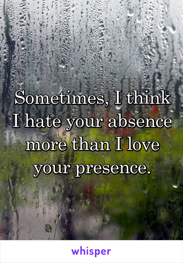 Sometimes, I think I hate your absence more than I love your presence.