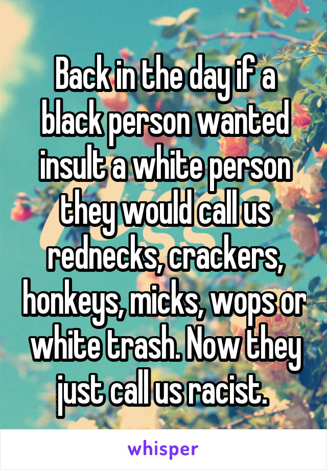 Back in the day if a black person wanted insult a white person they would call us rednecks, crackers, honkeys, micks, wops or white trash. Now they just call us racist. 